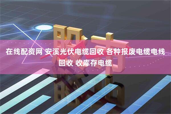 在线配资网 安溪光伏电缆回收 各种报废电缆电线回收 收库存电缆