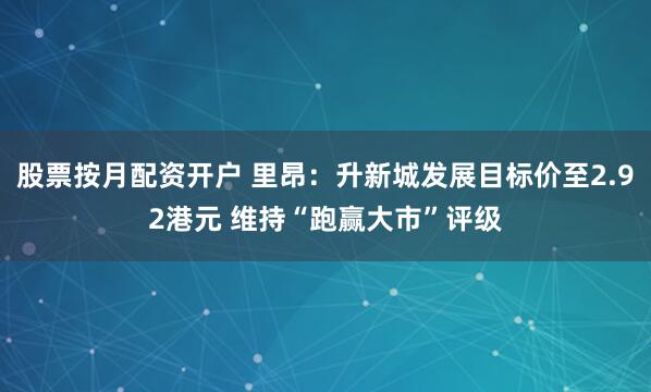 股票按月配资开户 里昂：升新城发展目标价至2.92港元 维持“跑赢大市”评级