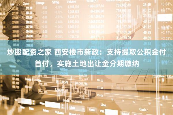 炒股配资之家 西安楼市新政：支持提取公积金付首付，实施土地出让金分期缴纳