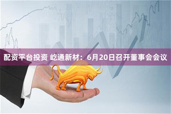 配资平台投资 屹通新材：6月20日召开董事会会议