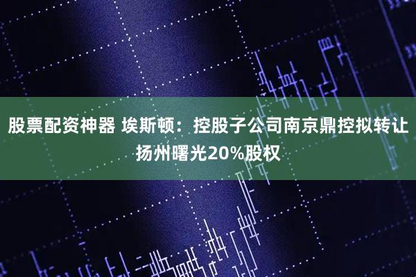 股票配资神器 埃斯顿：控股子公司南京鼎控拟转让扬州曙光20%股权