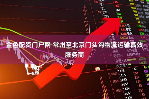 金色配资门户网 常州至北京门头沟物流运输高效服务商