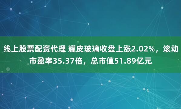线上股票配资代理 耀皮玻璃收盘上涨2.02%，滚动市盈率35.37倍，总市值51.89亿元