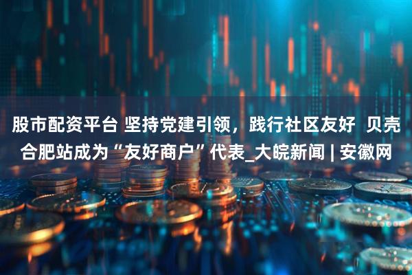 股市配资平台 坚持党建引领，践行社区友好  贝壳合肥站成为“友好商户”代表_大皖新闻 | 安徽网