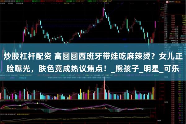 炒股杠杆配资 高圆圆西班牙带娃吃麻辣烫？女儿正脸曝光，肤色竟成热议焦点！_熊孩子_明星_可乐
