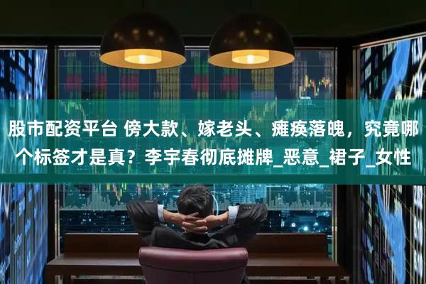 股市配资平台 傍大款、嫁老头、瘫痪落魄，究竟哪个标签才是真？李宇春彻底摊牌_恶意_裙子_女性