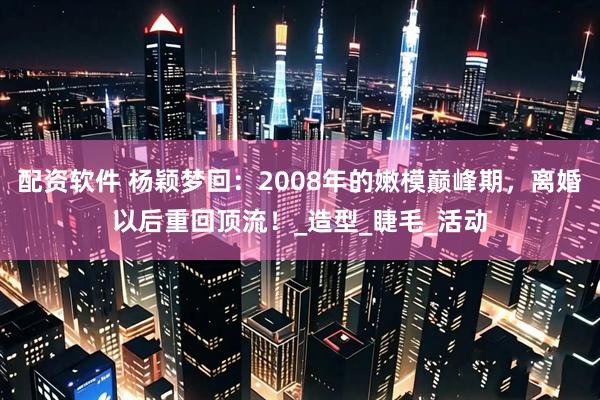 配资软件 杨颖梦回：2008年的嫩模巅峰期，离婚以后重回顶流！_造型_睫毛_活动