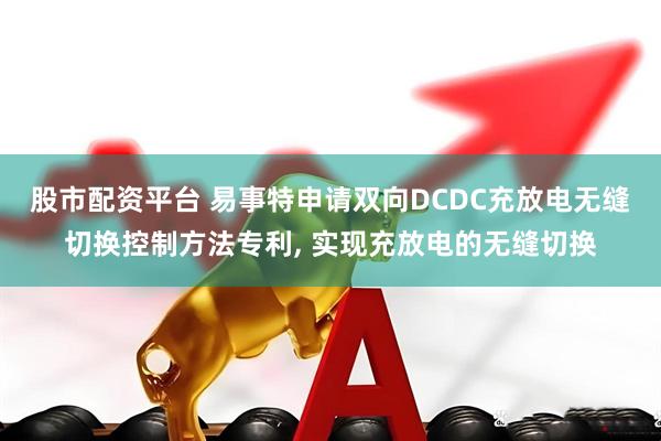 股市配资平台 易事特申请双向DCDC充放电无缝切换控制方法专利, 实现充放电的无缝切换