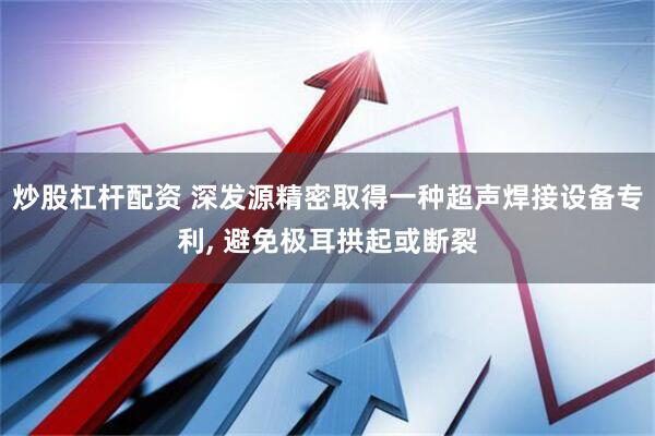 炒股杠杆配资 深发源精密取得一种超声焊接设备专利, 避免极耳拱起或断裂