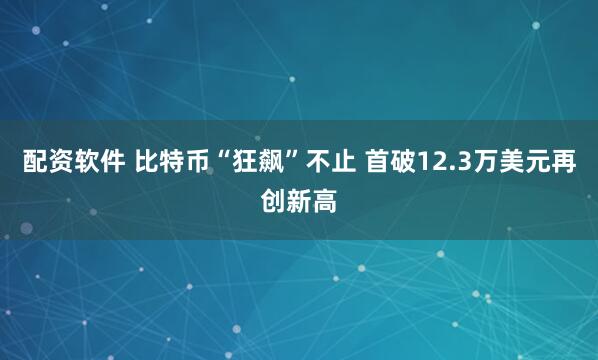 配资软件 比特币“狂飙”不止 首破12.3万美元再创新高