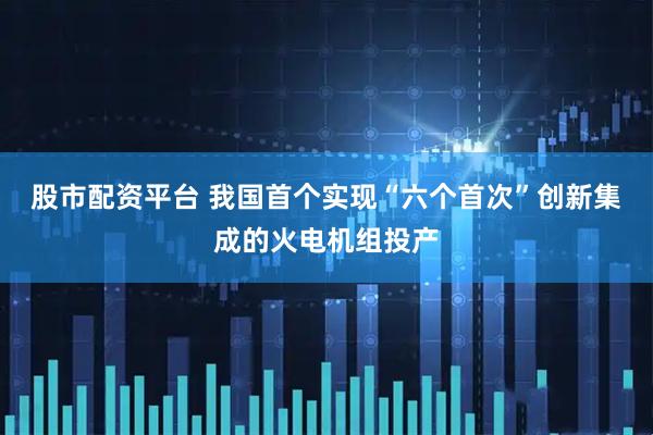 股市配资平台 我国首个实现“六个首次”创新集成的火电机组投产