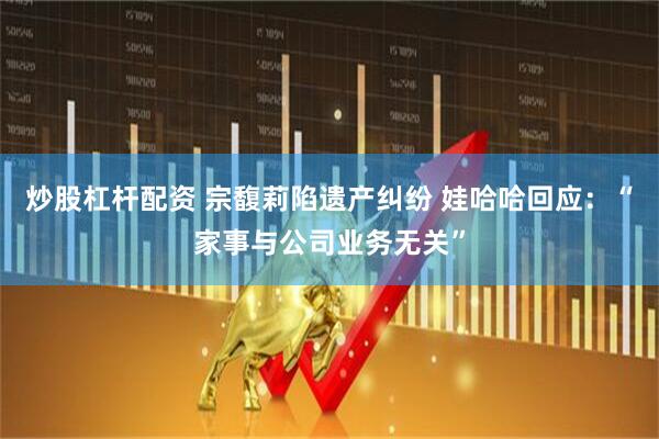 炒股杠杆配资 宗馥莉陷遗产纠纷 娃哈哈回应：“家事与公司业务无关”