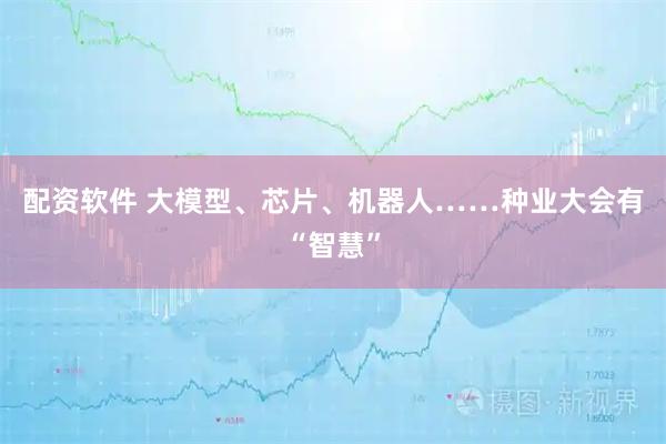 配资软件 大模型、芯片、机器人……种业大会有“智慧”