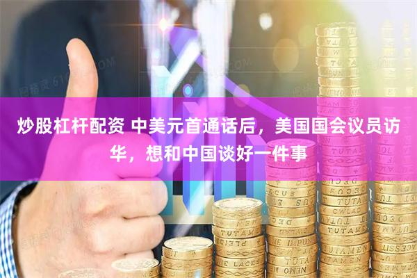 炒股杠杆配资 中美元首通话后，美国国会议员访华，想和中国谈好一件事
