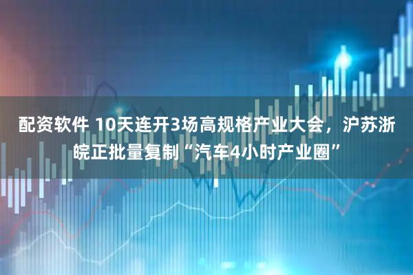 配资软件 10天连开3场高规格产业大会，沪苏浙皖正批量复制“汽车4小时产业圈”