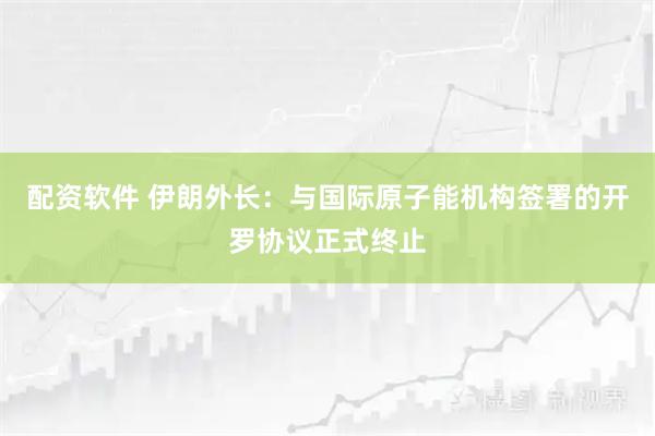 配资软件 伊朗外长：与国际原子能机构签署的开罗协议正式终止