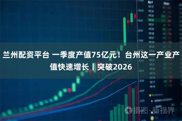 兰州配资平台 一季度产值75亿元！台州这一产业产值快速增长丨突破2026