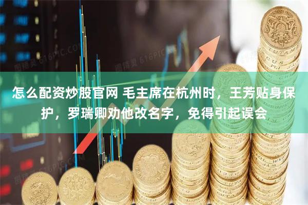 怎么配资炒股官网 毛主席在杭州时，王芳贴身保护，罗瑞卿劝他改名字，免得引起误会