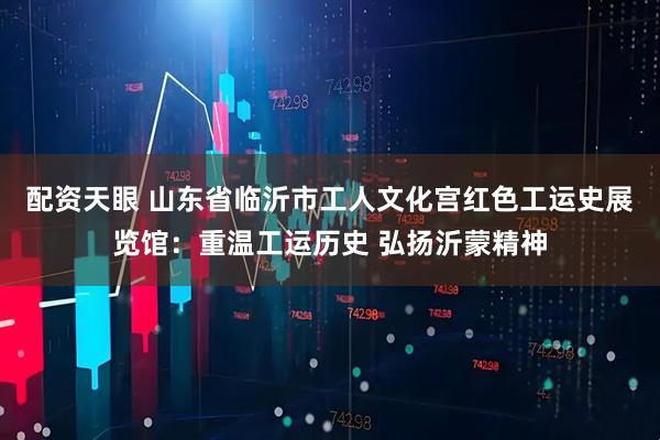 配资天眼 山东省临沂市工人文化宫红色工运史展览馆：重温工运历史 弘扬沂蒙精神