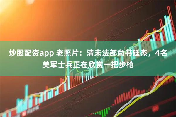 炒股配资app 老照片：清末法部尚书廷杰，4名美军士兵正在欣赏一把步枪
