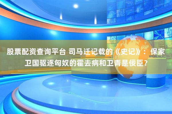 股票配资查询平台 司马迁记载的《史记》：保家卫国驱逐匈奴的霍去病和卫青是佞臣？