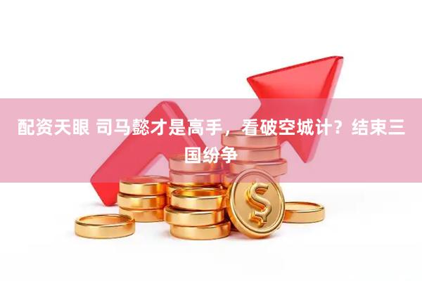 配资天眼 司马懿才是高手，看破空城计？结束三国纷争