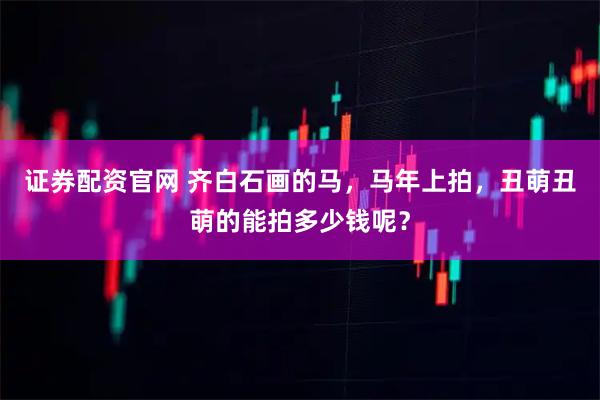 证券配资官网 齐白石画的马，马年上拍，丑萌丑萌的能拍多少钱呢？
