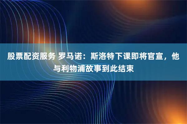 股票配资服务 罗马诺：斯洛特下课即将官宣，他与利物浦故事到此结束