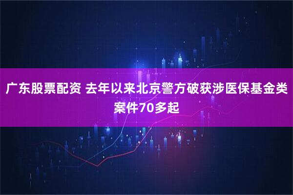 广东股票配资 去年以来北京警方破获涉医保基金类案件70多起