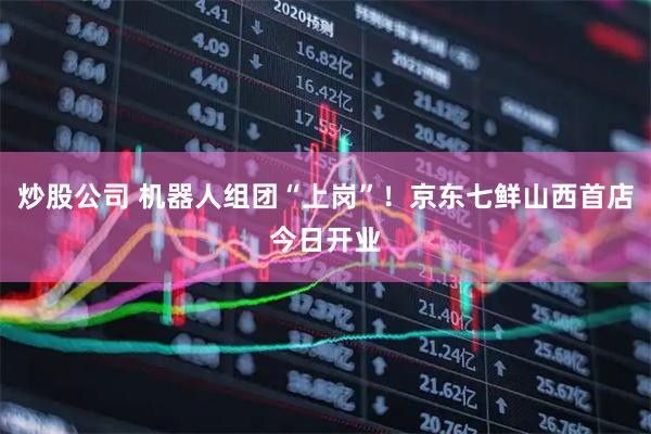 炒股公司 机器人组团“上岗”！京东七鲜山西首店今日开业