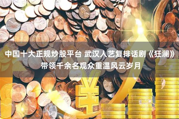 中国十大正规炒股平台 武汉人艺复排话剧《狂澜》 带领千余名观众重温风云岁月