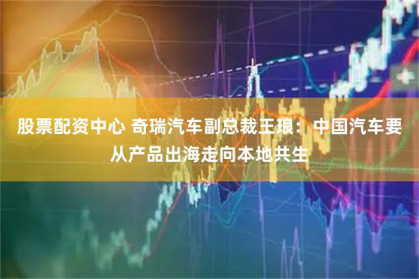 股票配资中心 奇瑞汽车副总裁王琅：中国汽车要从产品出海走向本地共生