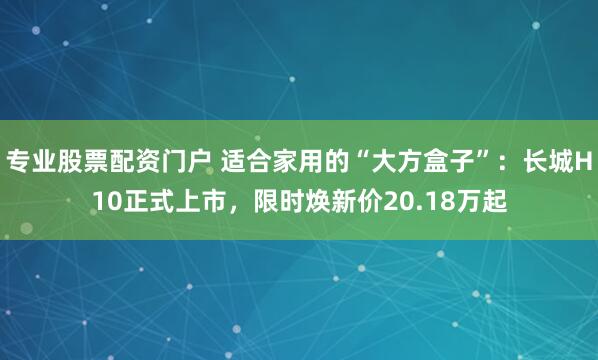 专业股票配资门户 适合家用的“大方盒子”：长城H10正式上市，限时焕新价20.18万起