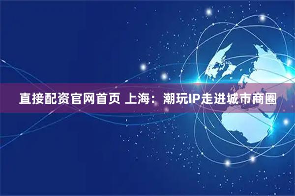 直接配资官网首页 上海：潮玩IP走进城市商圈
